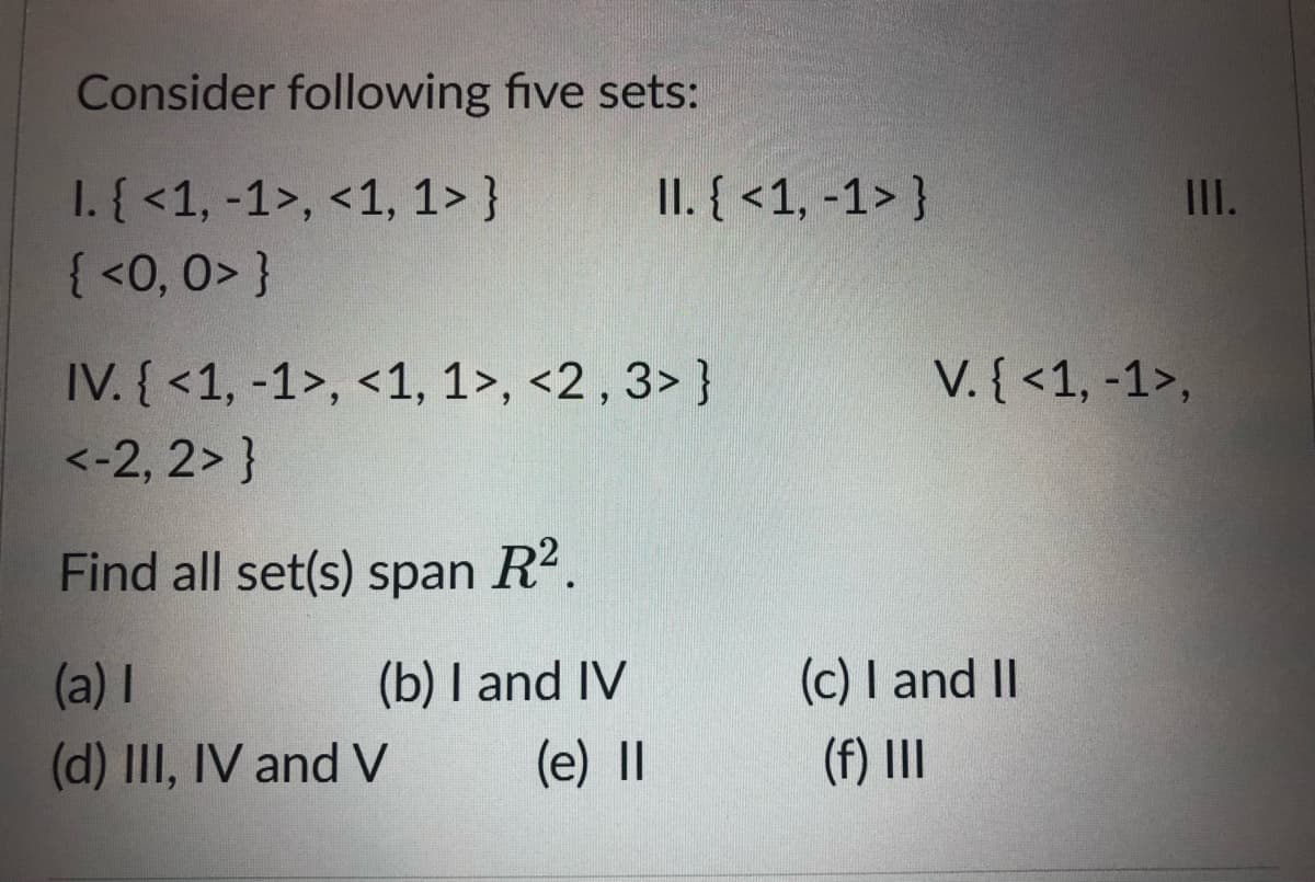 Consider following five sets:
II. { <1, -1> }
1. { <1, -1>, <1, 1> }
{ <0, 0> }
II.
IV. { <1, -1>, <1, 1>, <2 , 3> }
V. { <1, -1>,
<-2, 2> }
Find all set(s) span R2.
(a) I
(b) I and IV
(c) I and II
(d) III, IV and V
(e) |I
(f) II
