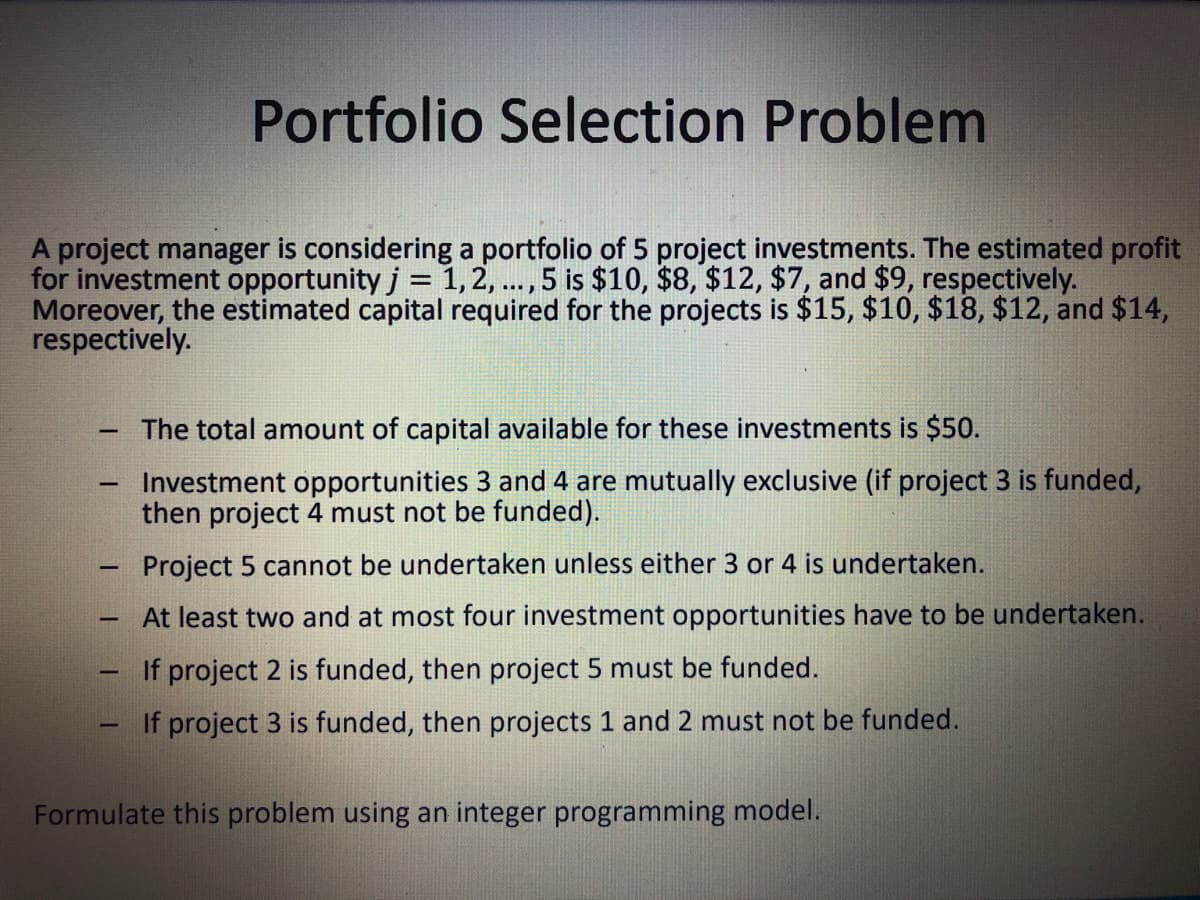 Portfolio Selection Problem
A project manager is considering a portfolio of 5 project investments. The estimated profit
for investment opportunity j = 1, 2, ... , 5 is $10, $8, $12, $7, and $9, respectively.
Moreover, the estimated capital required for the projects is $15, $10, $18, $12, and $14,
respectively.
The total amount of capital available for these investments is $50.
-
Investment opportunities 3 and 4 are mutually exclusive (if project 3 is funded,
then project 4 must not be funded).
Project 5 cannot be undertaken unless either 3 or 4 is undertaken.
At least two and at most four investment opportunities have to be undertaken.
If project 2 is funded, then project 5 must be funded.
If project 3 is funded, then projects 1 and 2 must not be funded.
Formulate this problem using an integer programming model.
