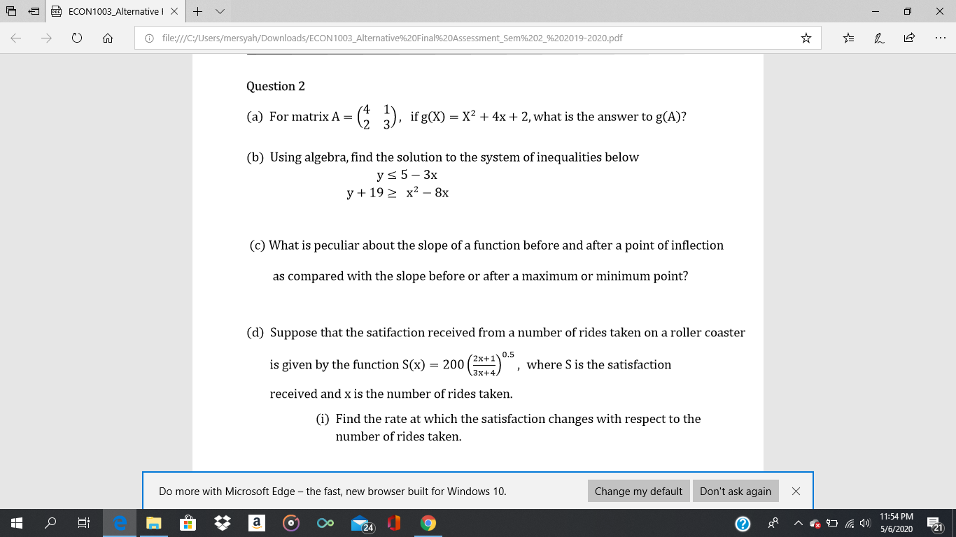 (a) For matrix A = ( ), ifg(X) = X? + 4x+2, what is the answer to g(A)?
(b) Using algebra, find the solution to the system of inequalities below
ys 5- 3x
y + 192 x? – 8x
(c) What is peculiar about the slope of a function before and after a point of inflection
as compared with the slope before or after a maximum or minimum point?
