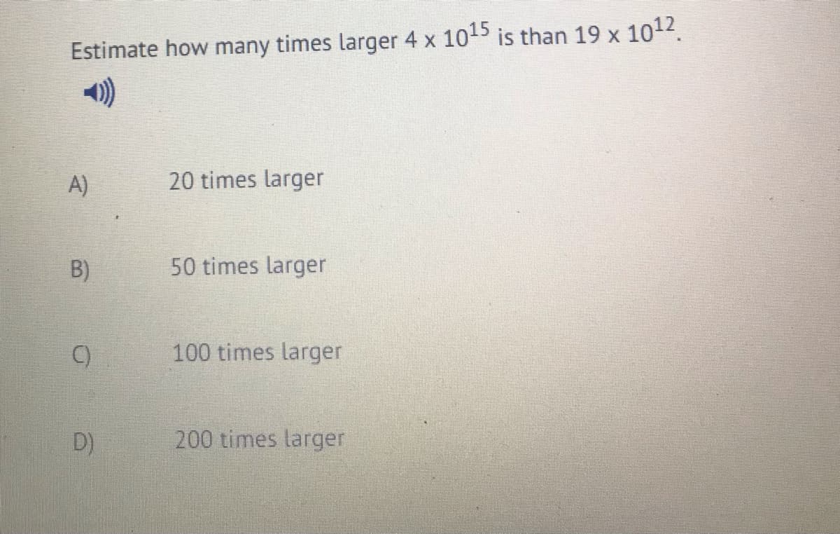 Estimate how many times larger 4 x 1015 is than 19 x 1012.
A)
20 times larger
B)
50 times larger
()
100 times larger
D)
200 times larger

