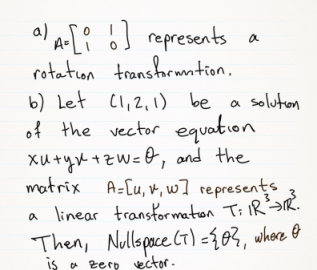 al A-[? óJ represents a
rotaton transhruntion.
b) Let Cl,2,1) be a soluton
of the vector equation
Xutyx +zW =O, and the
matrix A=[u, v, w] represents
a linear transtormaton Ti IRR.
Then, Nullspace CT) -{83, where O
S a zerp vector.
is
