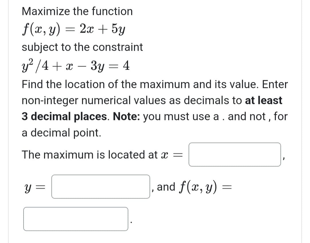 Maximize the function
f(x, y) = = 2x + 5y
subject to the constraint
y²/4 + x - 3y = 4
Find the location of the maximum and its value. Enter
non-integer numerical values as decimals to at least
3 decimal places. Note: you must use a . and not, for
a decimal point.
The maximum is located at x =
Y
J
and f(x, y)
=