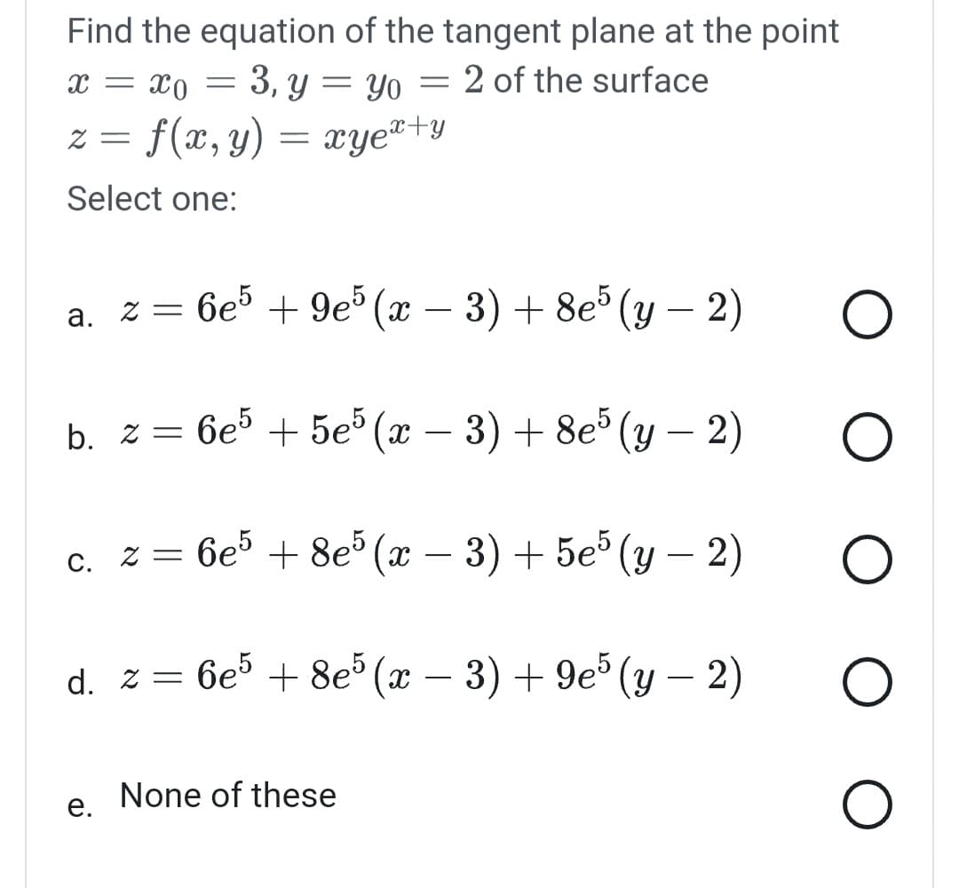 Find the equation of the tangent plane at the point
x = xo
= 3, y = yo
2 of the surface
z = f(x, y) = xyex+y
Select one:
=
e.
a. z = 6e5 +9e5 (x − 3) + 8e5 (y − 2)
b. z = 6e5 +5e5 (x − 3) + 8e5 (y − 2)
-
c. z = 6e5 + 8e5 (x − 3) + 5e5 (y − 2)
d. z = 6e5 + 8e5 (x − 3) + 9e5 (y − 2)
-
None of these
O
O
O