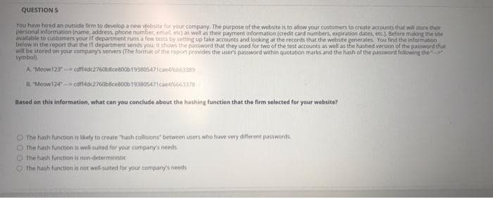 QUESTION 5
You have hired an outside firm to develop a new vebsitie for your company. The purpose of the website is to allow your customers to create accounts that will store their
personal information (name, address, phone number, email, etc) as well as their payment information (credit card numbers, expiration dates, etr.) Before making the site
available to customers your IT department runs a few tests by setting up fake accounts and looking at the records that the website generates. You find the information
below in the report that the IT department sends you: it shows the password that they used for two of the test accounts as well as the hashed version of the password that
will be stored on your company's servers (The format of the report provides the users password within quotation marks and the hash of the password following the
symbol)
A Meow12 edff4dc2760bilce800b193805471caedlo66338)
8, "Meow124" cutfadc276abscesoob193805471caeate6337
Based on this information, what can you conclude about the hashing function that the firm selected for your website?
O The hash function is ikely to create "hash collisions" between users who have very different passwords
O The hash function is well-suited for your company's needs
O The hash function is non-deterministic
The hash function is not well-suited for your company's needs
