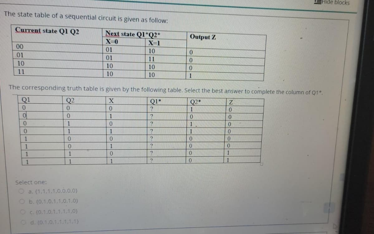 EHide blocks
The state table of a sequential circuit is given as follow:
Current state Ql Q2
Next state Ql*Q2*
Output Z
X-1
00
01
10
01
01
11
10
10
10
11
10
10
1
The corresponding truth table is given by the following table. Select the best answer to complete the column of Q1*.
Q1
Q2
Q2*
1
Q1*
1
0.
1
0.
1
0.
1
1
1
1
1
1
1
1
1
1
1
1
Select one:
O a. (1,1,1.1.0,0.0,0}
O b. (0,1.0,1,1,0.1.0)
O c. (0,1.0,1.1.1,1.0}
O d. (0.1.0.1.1.1.1.1)
