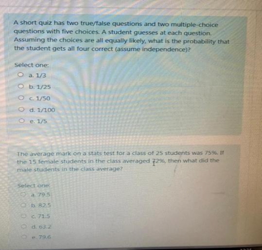 A short quiz has two true/false questions and two multiple-choice
questions with five choices. A student guesses at each question.
Assuming the choices are all equally likely, what is the probability that
the student gets all four correct (assume independence)?
Select one:
O a. 1/3
O b. 1/25
O c 1/50
O d. 1/100
O e. 1/5
The average mark on a stats test for a class of 25 students was 75%. If
the 15 female students in the class averaged 72%, then what did the
male students in the class average?
Select one
a 79.5
Ob. 825
OC. 71.5
Od. 63.2
e 79.6
