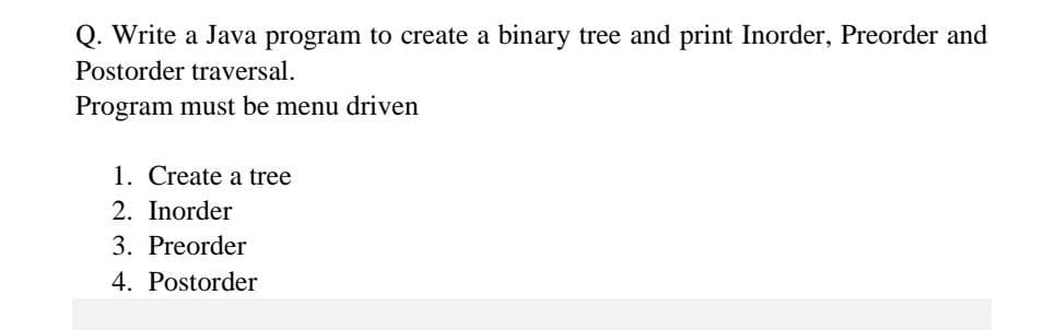 Q. Write a Java program to create a binary tree and print Inorder, Preorder and
Postorder traversal.
Program must be menu driven
1. Create a tree
2. Inorder
3. Preorder
4. Postorder
