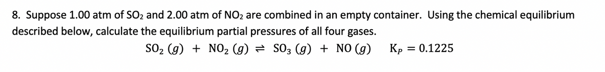 8. Suppose 1.00 atm of SO2 and 2.00 atm of NO2 are combined in an empty container. Using the chemical equilibrium
described below, calculate the equilibrium partial pressures of all four gases.
SO2 (g) + NO2 (g) = S03 (g) + NO (g)
Kp
0.1225
%|
