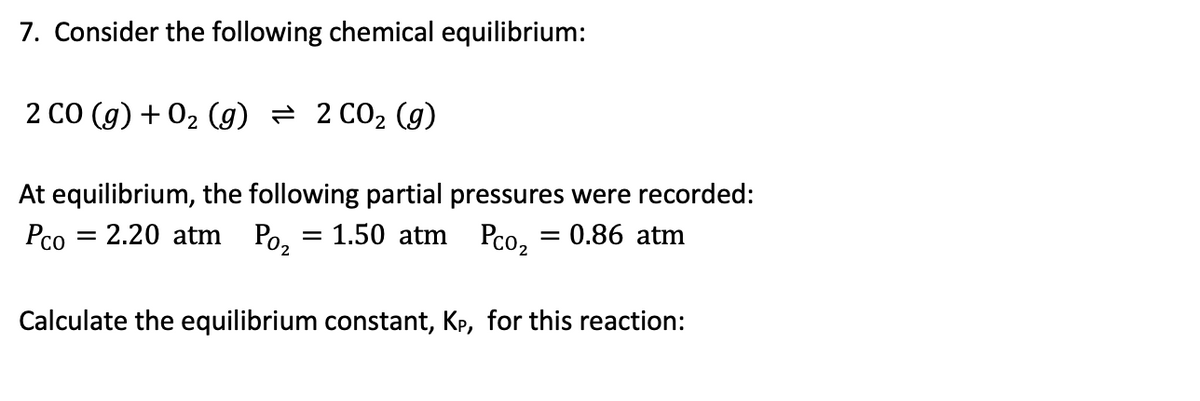 7. Consider the following chemical equilibrium:
2 CO (g) + 02 (g) = 2 CO2 (g)
At equilibrium, the following partial pressures were recorded:
Pco
= 2.20 atm Po, = 1.50 atm Pco, = 0.86 atm
Calculate the equilibrium constant, Kp, for this reaction:
