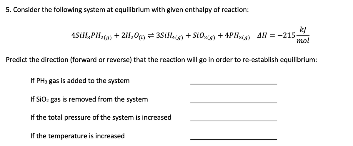 5. Consider the following system at equilibrium with given enthalpy of reaction:
4SİH3PH2(9) + 2H20 = 3SİH4(g) + Si02(9) + 4PH3(9) AH
kJ
-215-
mol
=
Predict the direction (forward or reverse) that the reaction will go in order to re-establish equilibrium:
If PH3 gas is added to the system
If SiO2 gas is removed from the system
If the total pressure of the system is increased
If the temperature is increased
