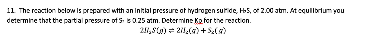 11. The reaction below is prepared with an initial pressure of hydrogen sulfide, H2S, of 2.00 atm. At equilibrium you
determine that the partial pressure of S2 is 0.25 atm. Determine Kp for the reaction.
2H2S(g) = 2H2(g) + S2(g)
