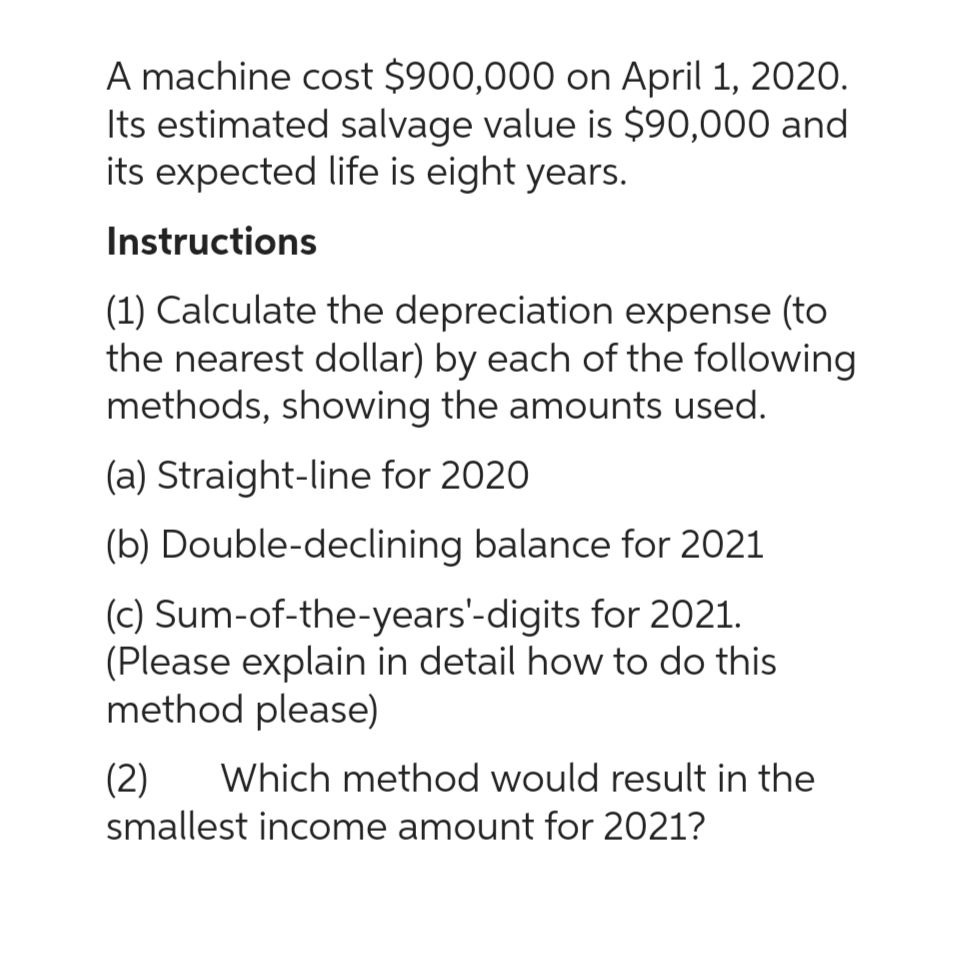 A machine cost $900,000 on April 1, 2020.
Its estimated salvage value is $90,000 and
its expected life is eight years.
Instructions
(1) Calculate the depreciation expense (to
the nearest dollar) by each of the following
methods, showing the amounts used.
(a) Straight-line for 2020
(b) Double-declining balance for 2021
(c) Sum-of-the-years'-digits for 2021.
(Please explain in detail how to do this
method please)
(2) Which method would result in the
smallest income amount for 2021?