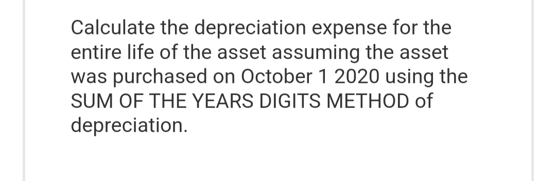 Calculate the depreciation expense for the
entire life of the asset assuming the asset
was purchased on October 1 2020 using the
SUM OF THE YEARS DIGITS METHOD of
depreciation.