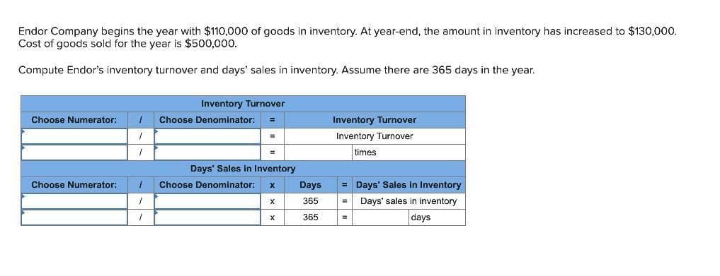 Endor Company begins the year with $110,000 of goods in inventory. At year-end, the amount in inventory has increased to $130,000.
Cost of goods sold for the year is $500,000.
Compute Endor's inventory turnover and days' sales in inventory. Assume there are 365 days in the year.
Choose Numerator:
Choose Numerator:
1
1
Inventory Turnover
Choose Denominator: =
Days' Sales In Inventory
1 Choose Denominator: X
1
I
X
X
Days
365
365
Inventory Turnover
Inventory Turnover
times
= Days' Sales in Inventory
= Days' sales in inventory
days
=