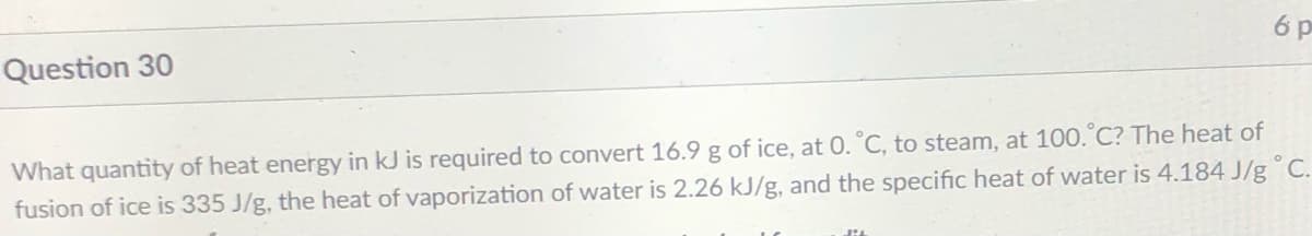 6 p
Question 30
What quantity of heat energy in kJ is required to convert 16.9 g of ice, at 0. °C, to steam, at 100.°C? The heat of
fusion of ice is 335 J/g, the heat of vaporization of water is 2.26 kJ/g, and the specific heat of water is 4.184 J/g° C.
lit
