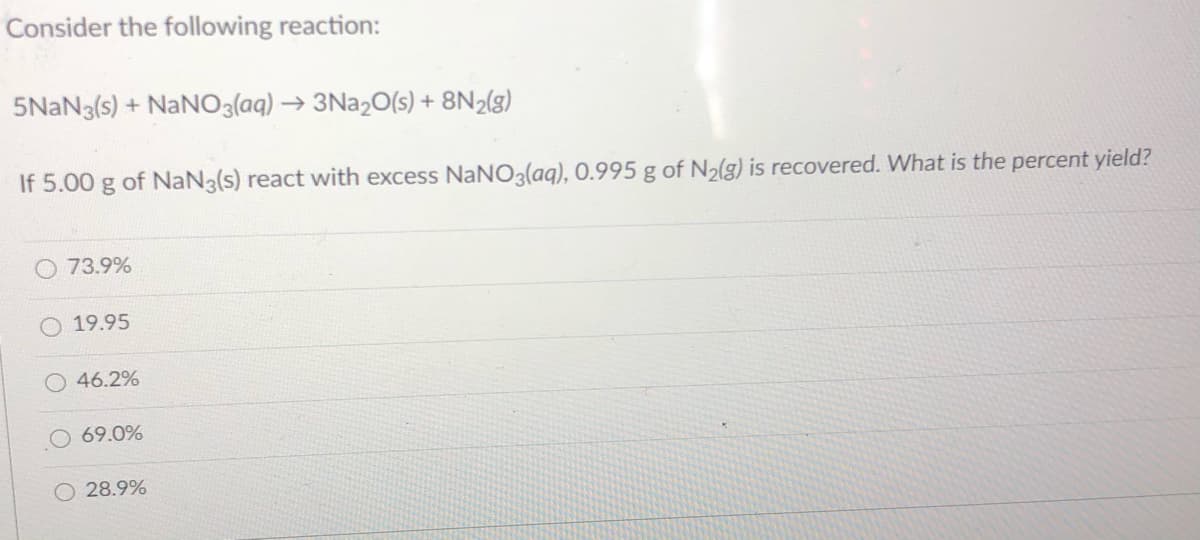 Consider the following reaction:
5NAN3(s) + NaNO3(aq) → 3NA2O(s) + 8N2(g)
If 5.00 g of NaN3(s) react with excess NaNO3(aq), 0.995 g of N2(g) is recovered. What is the percent yield?
O 73.9%
19.95
46.2%
69.0%
28.9%
