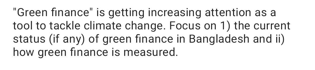 "Green finance" is getting increasing attention as a
tool to tackle climate change. Focus on 1) the current
status (if any) of green finance in Bangladesh and ii)
how green finance is measured.
