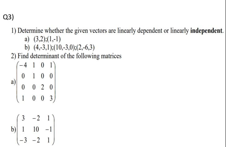 Q3)
1) Determine whether the given vectors are linearly dependent or linearly independent.
a) (3,2);(1,-1)
b) (4,-3,1);(10,-3,0):(2,-6,3)
2) Find determinant of the following matrices
-4 1 0 1
0 1 0 0
a)
0 2 0
1 0 0 3
3 -2 1
b) 1
10 -1
-3 -2 1
