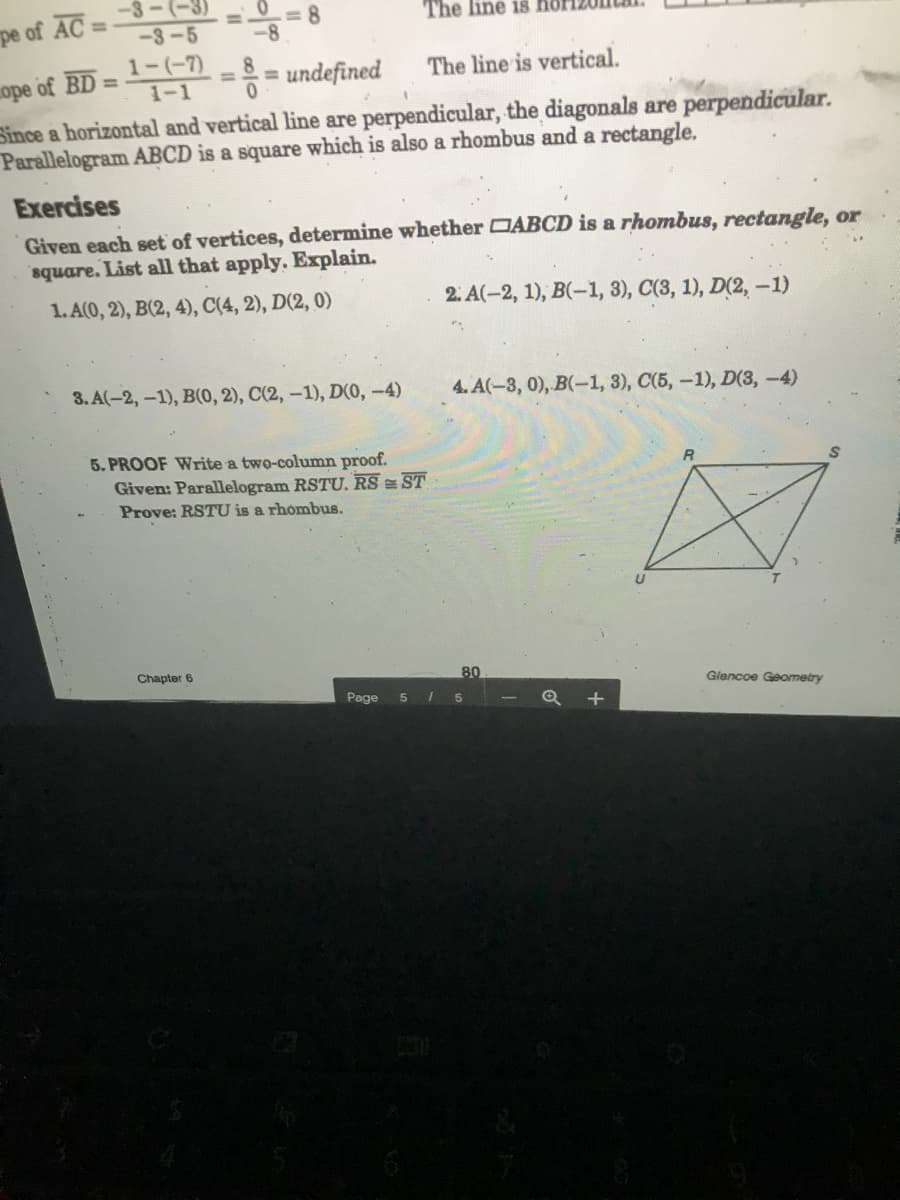 -3-(-3)
%3D
<-3-5
The line is
pe of AC :
%3D
-8
1-(-7)
= undefined
The line is vertical.
%3D
%3D
ope of BD
1-1
Since a horizontal and vertical line are perpendicular, the diagonals are perpendicular.
Parallelogram ABCD is a square which is also a rhombus and a rectangle.
Exercises
Given each set of vertices, determine whether DABCD is a rhombus, rectangle, or
square. List all that apply. Explain.
1. A(0, 2), B(2, 4), C(4, 2), D(2, 0)
2. A(-2, 1), B(-1, 3), C(3, 1), D(2, -1)
3. A(-2,-1), B(0, 2), C(2, –1), D0, -4)
4. A(-3, 0), B(-1, 3), C(5, -1), D(3,-4)
5. PROOF Write a two-column proof.
Given: Parallelogram RSTU, RS ST
Prove: RSTU is a rhombus.
Chapter 6
80
Glencoe Geometry
Page
I 5
