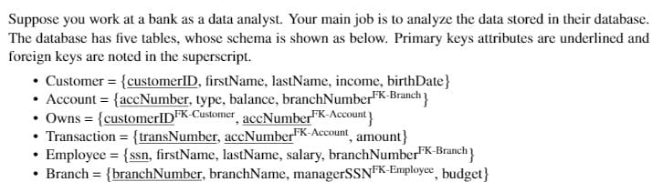 Suppose you work at a bank as a data analyst. Your main job is to analyze the data stored in their database.
The database has five tables, whose schema is shown as below. Primary keys attributes are underlined and
foreign keys are noted in the superscript.
• Customer = {customerID, firstName, lastName, income, birthDate}
• Account = {accNumber, type, balance, branchNumberFK-Branch
• Owns = {customerlIDFK-Customer accNumberFK-Account
• Transaction = {transNumber, accNumber"K-Account, amount}
• Employee = {ssn, firstName, lastName, salary, branchNumberFK-Branch
• Branch = {branchNumber, branchName, managerSSNFK-Employce, budget}

