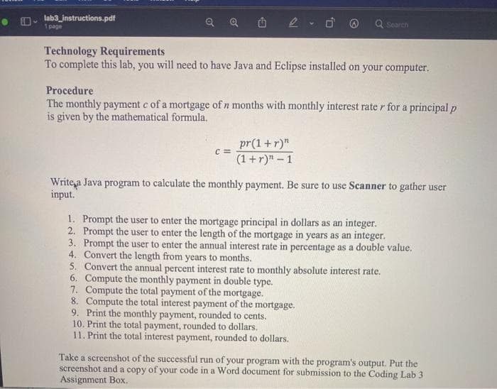 • D-
lab3_instructions.pdf
Q Search
1 page
Technology Requirements
To complete this lab, you will need to have Java and Eclipse installed on your computer.
Procedure
The monthly payment e of a mortgage of n months with monthly interest rate r for a principal p
is given by the mathematical formula.
pr(1+r)"
c =
(1 +r)" - 1
Write a Java program to calculate the monthly payment. Be sure to use Scanner to gather user
input.
1. Prompt the user to enter the mortgage principal in dollars as an integer.
2. Prompt the user to enter the length of the mortgage in years as an integer.
3. Prompt the user to enter the annual interest rate in percentage as a double value.
4. Convert the length from years to months.
5. Convert the annual percent interest rate to monthly absolute interest rate.
6. Compute the monthly payment in double type.
7. Compute the total payment of the mortgage.
8. Compute the total interest payment of the mortgage.
9. Print the monthly payment, rounded to cents.
10. Print the total payment, rounded to dollars.
11. Print the total interest payment, rounded to dollars.
Take a screenshot of the successful run of your program with the program's output. Put the
screenshot and a copy of your code in a Word document for submission to the Coding Lab 3
Assignment Box.
of
