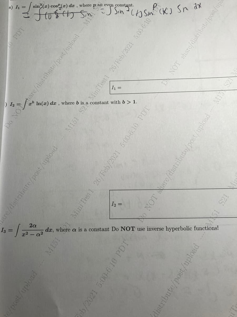 sin (=).
s) I =
dx , w
here p an even
(K) Sn dx
I =
In(x).
lx, w
here b is
a constar
nt with b > 1.
I2 =
2a
I3 =
dx, where
a is
a constant
Do NOT
inverse
hyperbolic
functions!
use
x2 - a?
10 PDT
Do NO
are/distribute/post/upload
are/distribute/post/upload
M151 S2 MiniTest1 26/Feb/2021 5.00-6:10
e/post/upload
M151
Mini Test 1 26/Feb/2021 5:00-6:10 PDT
DA NOT share/distribute/post/upf
No NOT are/distribute/post/upload
M1S S21
2eb/2021 5:00-6:10 PDT
MA51 S21
distribute/post/upload
