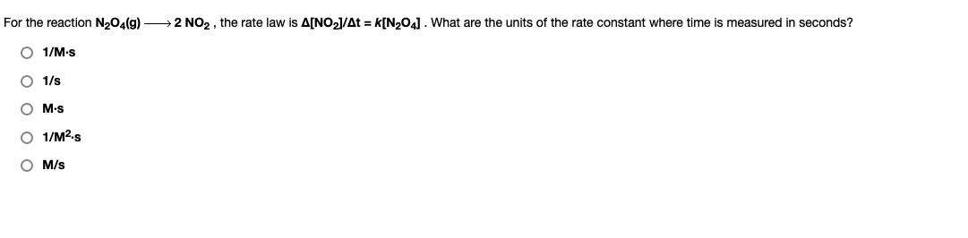 For the reaction N₂O4(g) →→2 NO2, the rate law is A[NO₂]/At = K[N₂O4]. What are the units of the rate constant where time is measured in seconds?
O 1/M-s
O 1/s
O M-s
O 1/M².s
OM/s
