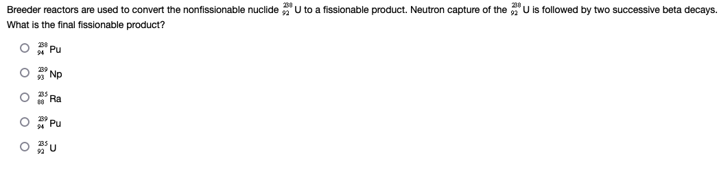 Breeder reactors are used to convert the nonfissionable nuclide 32 U to a fissionable product. Neutron capture of the U is followed by two successive beta decays.
What is the final fissionable product?
O
Pu
ONp
235 Ra
88
Pu
O
O
O BU