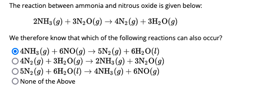 The reaction between ammonia and nitrous oxide is given below:
2NH3(g) + 3N2O(g) → 4N₂(g) + 3H₂O(g)
We therefore know that which of the following reactions can also occur?
O4NH3(g) + 6NO(g) → 5N₂(g) + 6H₂O (1)
O4N2(g) + 3H₂O(g) → 2NH3(g) + 3N₂O(g)
O5N2(g) + 6H₂O(l) → 4NH3 (9) + 6NO(g)
O None of the Above
