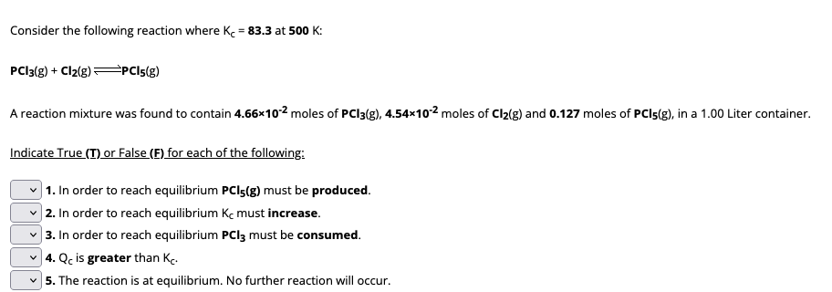 Consider the following reaction where K = 83.3 at 500 K:
PC13(g) + Cl2(g) →PCI5(g)
A reaction mixture was found to contain 4.66x10-2 moles of PCI3(g), 4.54×102 moles of Cl₂(g) and 0.127 moles of PCI5(g), in a 1.00 Liter container.
Indicate True (T) or False (F) for each of the following:
1. In order to reach equilibrium PCI-(g) must be produced.
2. In order to reach equilibrium Kc must increase.
3. In order to reach equilibrium PCI3 must be consumed.
4. Qc is greater than K.
5. The reaction is at equilibrium. No further reaction will occur.