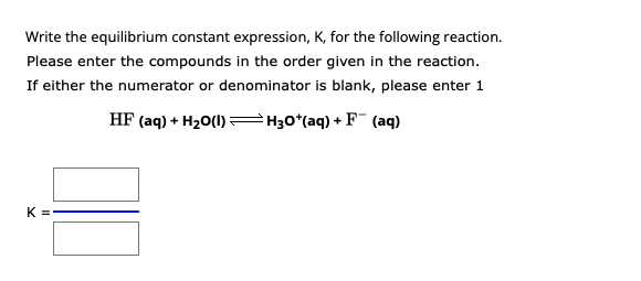 Write the equilibrium constant expression, K, for the following reaction.
Please enter the compounds in the order given in the reaction.
If either the numerator or denominator is blank, please enter 1
HF (aq) + H₂O(1)
H3O*(aq) + F (aq)
K =