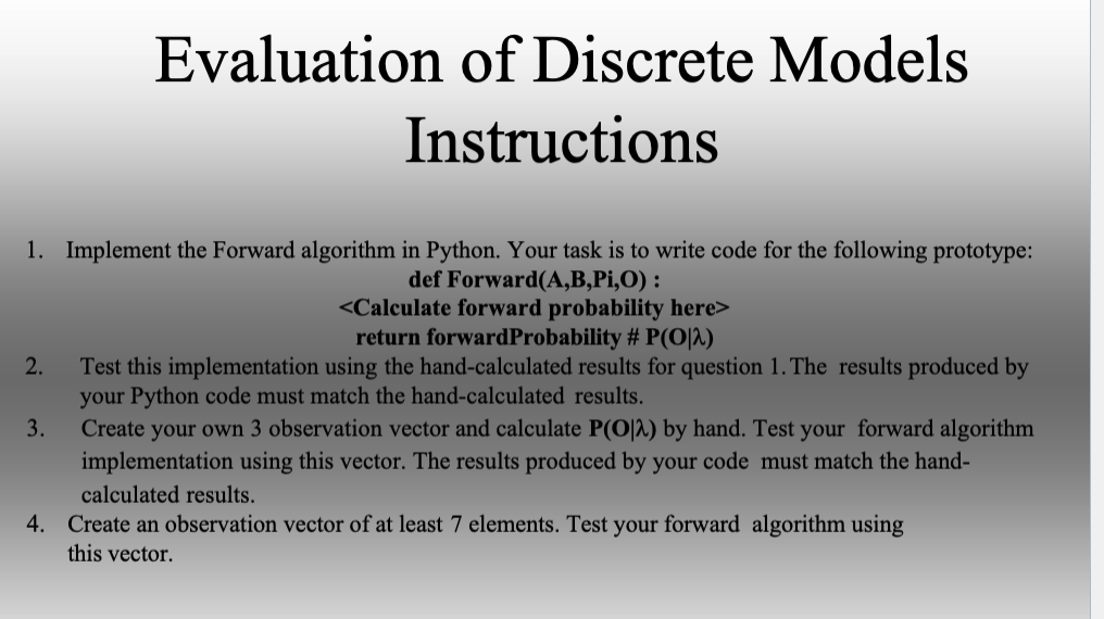 1. Implement the Forward algorithm in Python. Your task is to write code for the following prototype:
def Forward(A,B,Pi,O):
Evaluation of Discrete Models
Instructions
2.
Test this implementation using the hand-calculated results for question 1. The results produced by
your Python code must match the hand-calculated results.
Create your own 3 observation vector and calculate P(O2) by hand. Test your forward algorithm
implementation using this vector. The results produced by your code must match the hand-
calculated results.
4. Create an observation vector of at least 7 elements. Test your forward algorithm using
this vector.
3.
<Calculate forward probability here>
return forward Probability # P(O2)