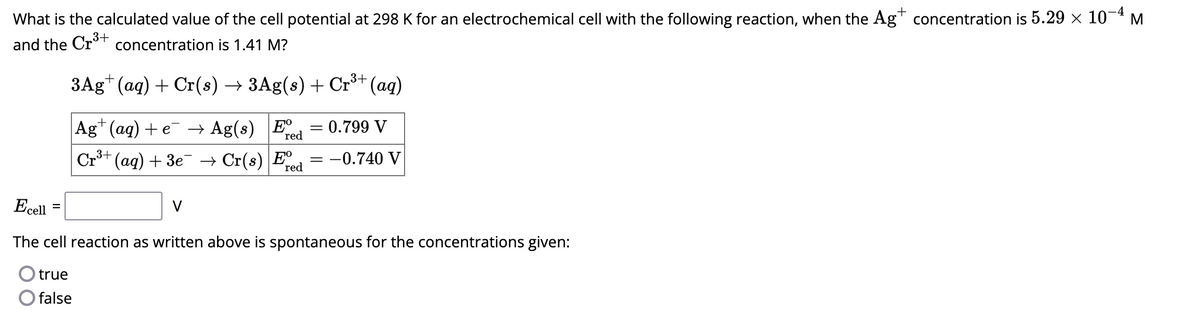 What is the calculated value of the cell potential at 298 K for an electrochemical cell with the following reaction, when the Ag+ concentration is 5.29 × 10-4 M
and the Cr³+ concentration is 1.41 M?
3Ag+ (aq) + Cr(s) → 3Ag(s) + Cr³+ (aq)
Ag+ (aq) + e¯ → Ag(s) E
red
Cr³+ (aq) + 3e¯ → Cr(s) Ee
red
0.799 V
= -0.740 V
V
=
Ecell
The cell reaction as written above is spontaneous for the concentrations given:
true
false