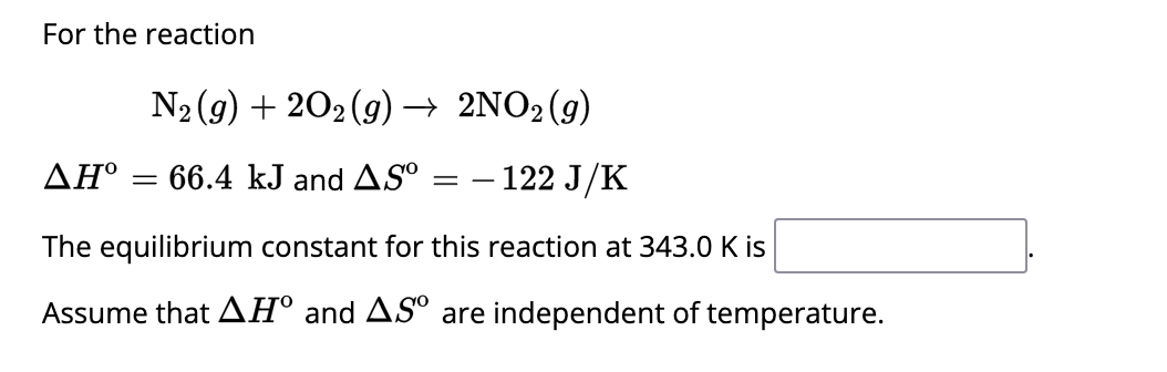 For the reaction
N₂ (g) + 2O2(g) → 2NO2(g)
- 122 J/K
AH° = 66.4 kJ and AS
=
The equilibrium constant for this reaction at 343.0 K is
Assume that AH° and AS are independent of temperature.