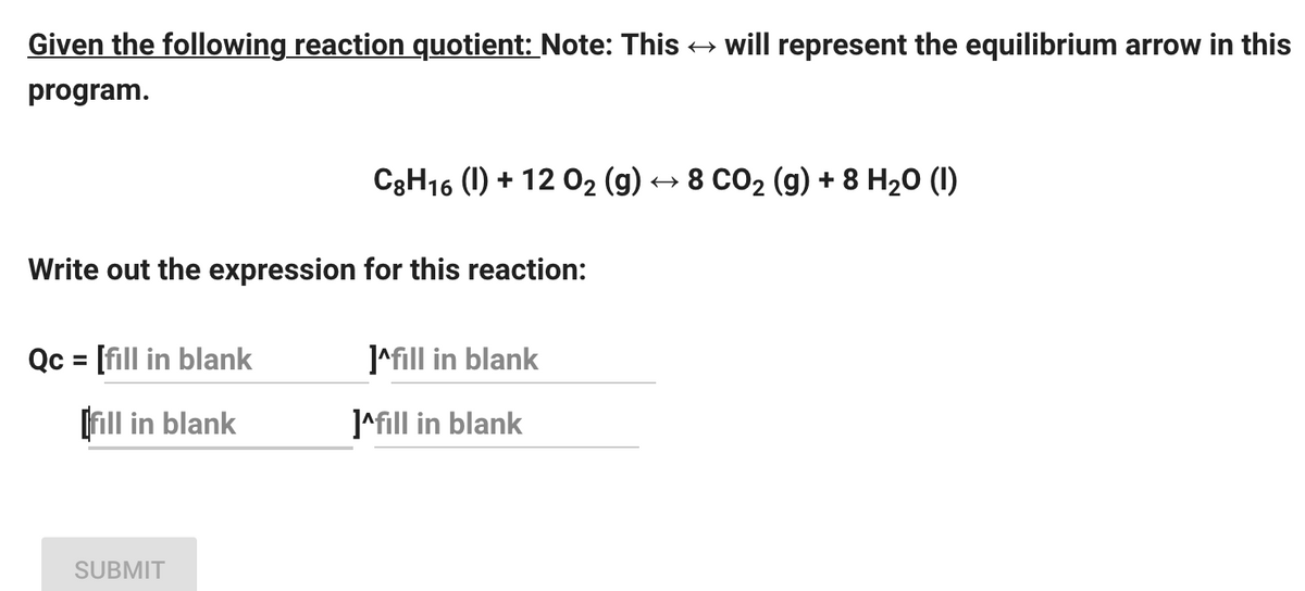 Given the following reaction quotient: Note: This → will represent the equilibrium arrow in this
program.
Write out the expression for this reaction:
Qc = [fill in blank
[fill in blank
C8H16 (1) + 12 O₂ (g) ↔ 8 CO₂ (g) + 8 H₂O (1)
SUBMIT
]^fill in blank
]^fill in blank