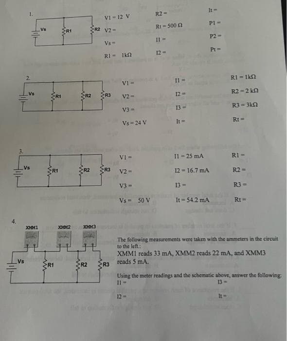 1.
It-
R2 -
VI = 12 V
R2 V2=
Rt = 500 N
PI =
Vs
R1
P2 -
Il=
Vs=
Pt =
RI - 1ka
12 =
2.
RI = 1kn
V1=
Vs
ERI
R2
R3
12 =
R2 =2 kn
%3D
V2 =
13
R3 = 3kN
V3 =
Vs = 24 V
It =
Rt =
3.
V1 =
Il = 25 mA
RI -
Vs
R1
SR2 R3
V2 =
12 = 16.7 mA
R2 =
V3 -
13 -
R3 =
Vs = 50 V
It = 54.2 mA
Rt =
!!
XMM1
XMM2
XMM3
The following measurements were taken with the ammeters in the circuit
to the left.:
XMM1 reads 33 mA, XMM2 reads 22 mA, and XMM3
reads 5 mA.
Vs
R1
R2
R3
Using the meter readings and the schematic above, answer the following:
Il =
13 =
12=
It=
