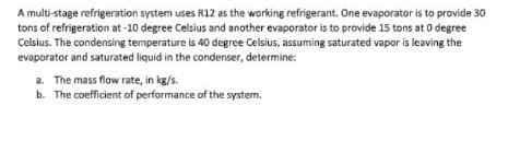 A multi-stage refrigeration system uses R12 as the working refrigerant. One evaporator is to provide 30
tons of refrigeration at -10 degree Celsius and another evaporator is to provide 15 tons at 0 degree
Celsius. The condensing temperature is 40 degree Celsius, assuming saturated vapor is leaving the
evaporator and saturated liquid in the condenser, determine:
a. The mass flow rate, in kg/s.
b. The coefficient of performance of the system.
