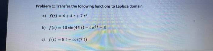Problem 1: Transfer the following functions to Laplace domain.
a) f(t) = 6+ 4 t +7 t3
b) f(t) = 10 sin(45 t)-test +8
!!
c) f(t) = 8t - cos(7 t)
!!
