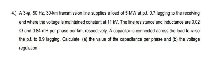 4.) A 3-p, 50 Hz, 30-km transmission line supplies a load of 5 MW at p.f. 0.7 lagging to the receiving
end where the voltage is maintained constant at 11 kV. The line resistance and inductance are 0.02
Q and 0.84 mH per phase per km, respectively. A capacitor is connected across the load to raise
the p.f. to 0.9 lagging. Calculate: (a) the value of the capacitance per phase and (b) the voltage
regulation.
