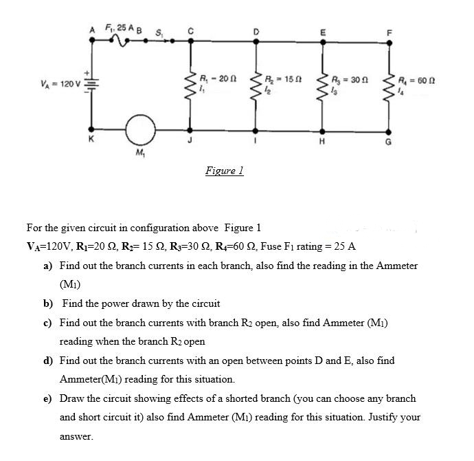A F, 25 A B
VA = 120 V
R, - 20 1
R - 15
R= 30n
R = 60 0
K
M,
Figure 1
For the given circuit in configuration above Figure 1
VA=120V, R1=20 2, R;= 15 2, R=30 2, R-60 2, Fuse F1 rating = 25 A
a) Find out the branch currents in each branch, also find the reading in the Ammeter
(Mi)
b) Find the power drawn by the circuit
c) Find out the branch currents with branch R2 open, also find Ammeter (M1)
reading when the branch R2 open
d) Find out the branch currents with an open between points D and E, also find
Ammeter(M1) reading for this situation.
e) Draw the circuit showing effects of a shorted branch (you can choose any branch
and short circuit it) also find Ammeter (M1) reading for this situation. Justify your
answer.
