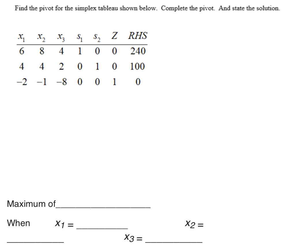 Find the pivot for the simplex tableau shown below. Complete the pivot. And state the solution.
X2
X3 S1 S2
RHS
8
4
1
240
4
4
1
100
-2 -1 -8 0 0 1 0
Maximum of_
When
X1 =
X3 =
II
