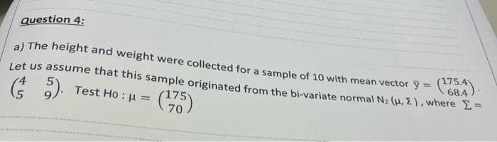 Question 4:
a) The height and weight were collected for a sample of 10 with mean vector y = C68.4)
%3D
Let us assume that this sample originated from the bi-variate normal N2 (H, 2), where 2=
4
(* ).
Test Ho : u = (
70
