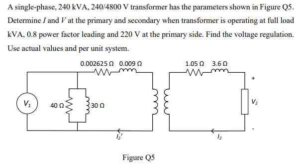 A single-phase, 240 kVA, 240/4800 V transformer has the parameters shown in Figure Q5.
Determine I and V at the primary and secondary when transformer is operating at full load
kVA, 0.8 power factor leading and 220 V at the primary side. Find the voltage regulation.
Use actual values and per unit system.
0.002625 Q 0.009 0
1.05 Ω 3.6 Ω
V2
40 0
30 Q
Figure Q5
