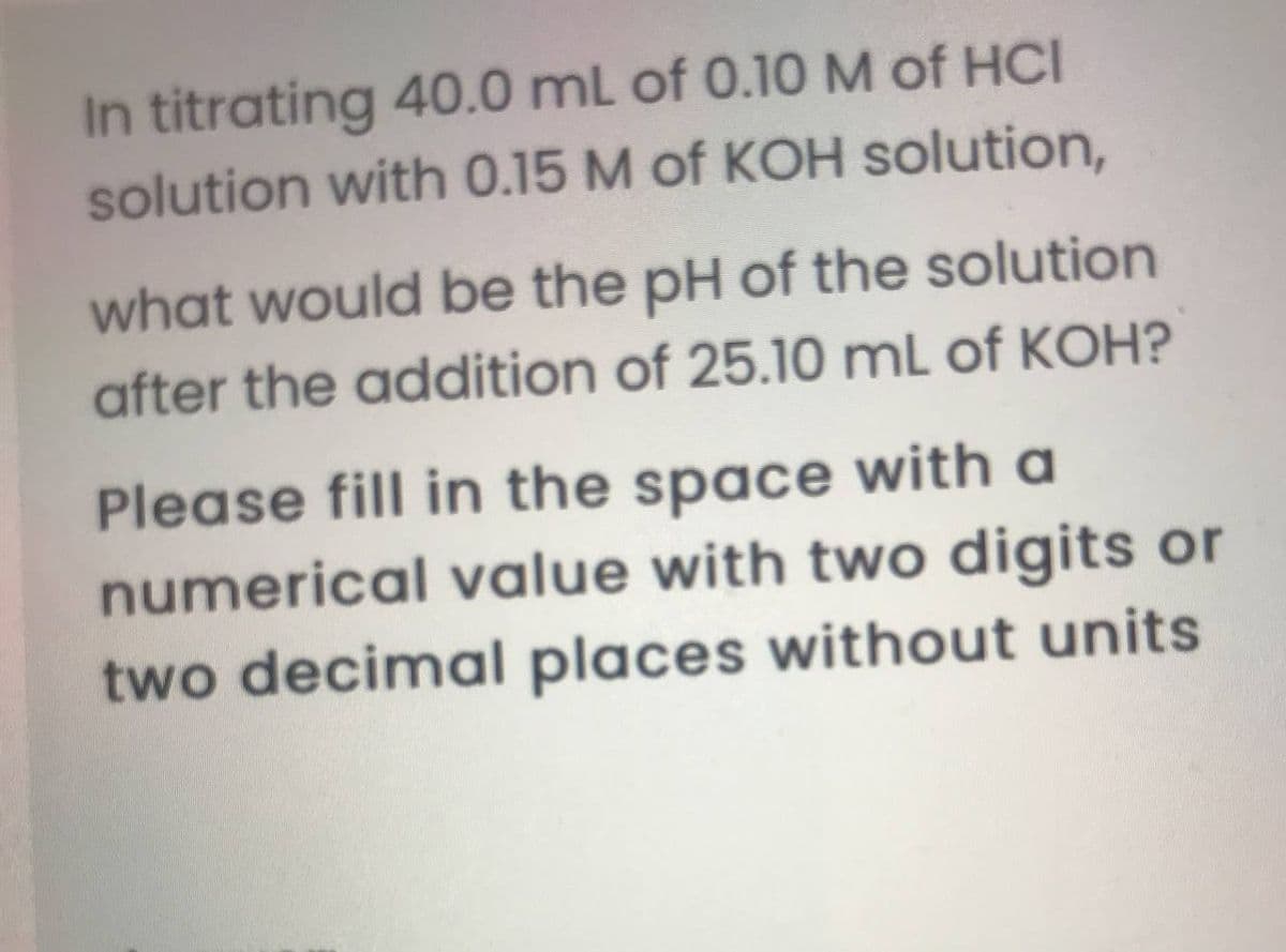 In titrating 40.0 mL of 0.10M of HCI
solution with 0.15 M of KOH solution,
what would be the pH of the solution
after the addition of 25.10 mL of KOH?
Please fill in the space with a
numerical value with two digits or
two decimal places without units
