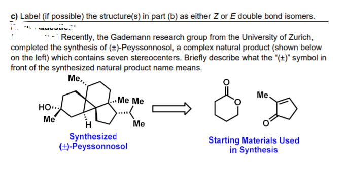 c) Label (if possible) the structure(s) in part (b) as either Z or E double bond isomers.
Recently, the Gademann research group from the University of Zurich,
completed the synthesis of (+)-Peyssonnosol, a complex natural product (shown below
on the left) which contains seven stereocenters. Briefly describe what the "(±)" symbol in
front of the synthesized natural product name means.
Me,
Ме
.Me Me
HO...
Me
...
Me
Synthesized
(±)-Peyssonnosol
Starting Materials Used
in Synthesis
