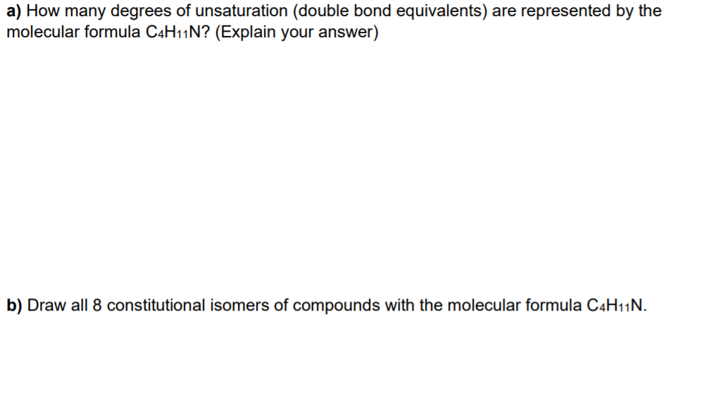 a) How many degrees of unsaturation (double bond equivalents) are represented by the
molecular formula C4H11N? (Explain your answer)
b) Draw all 8 constitutional isomers of compounds with the molecular formula C4H11N.
