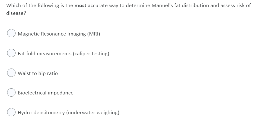 Which of the following is the most accurate way to determine Manuel's fat distribution and assess risk of
disease?
Magnetic Resonance Imaging (MRI)
Fat-fold measurements (caliper testing)
Waist to hip ratio
Bioelectrical impedance
Hydro-densitometry (underwater weighing)
