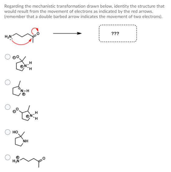 Regarding the mechanistic transformation drawn below, identity the structure that
would result from the movement of electrons as indicated by the red arrows.
(remember that a double barbed arrow indicates the movement of two electrons).
???
ON-H
H.
N-H
HO
NH
