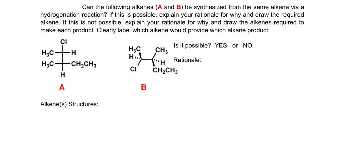 Can the following alkanes (A and B) be synthesized from the same alkene via a
hydrogenation reaction? If this is possible, explain your rationale for why and draw the required
alkene. If this is not possible, explain your rationale for why and draw the alkenes required to
make each product. Clearly label which alkene would provide which alkane product.
CI
H3C
Is it possible? YES or NO
CH3
H3C-
H-
Rationale:
H;C-
CH2CH3
CI
CH2CH3
A
В
Alkene(s) Structures:
