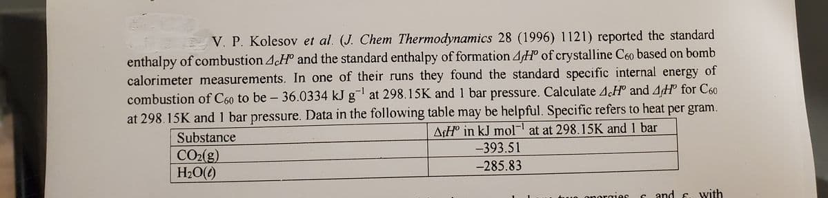 V. P. Kolesov et al. (J. Chem Thermodynamics 28 (1996) 1121) reported the standard
enthalpy of combustion 4.H and the standard enthalpy of formation 4H° of crystalline C60 based on bomb
calorimeter measurements. In one of their runs they found the standard specific internal energy of
combustion of C60 to be - 36.0334 kJ g at 298.15K and 1 bar pressure. Calculate A.H and AH° for C60
at 298.15K and 1 bar pressure. Data in the following table may be helpful. Specific refers to heat per gram.
AfH° in kJ mol- at at 298.15K and 1 bar
Substance
-393.51
CO2(g)
H2O(e)
-285.83
onergies
s and 6. Wyith

